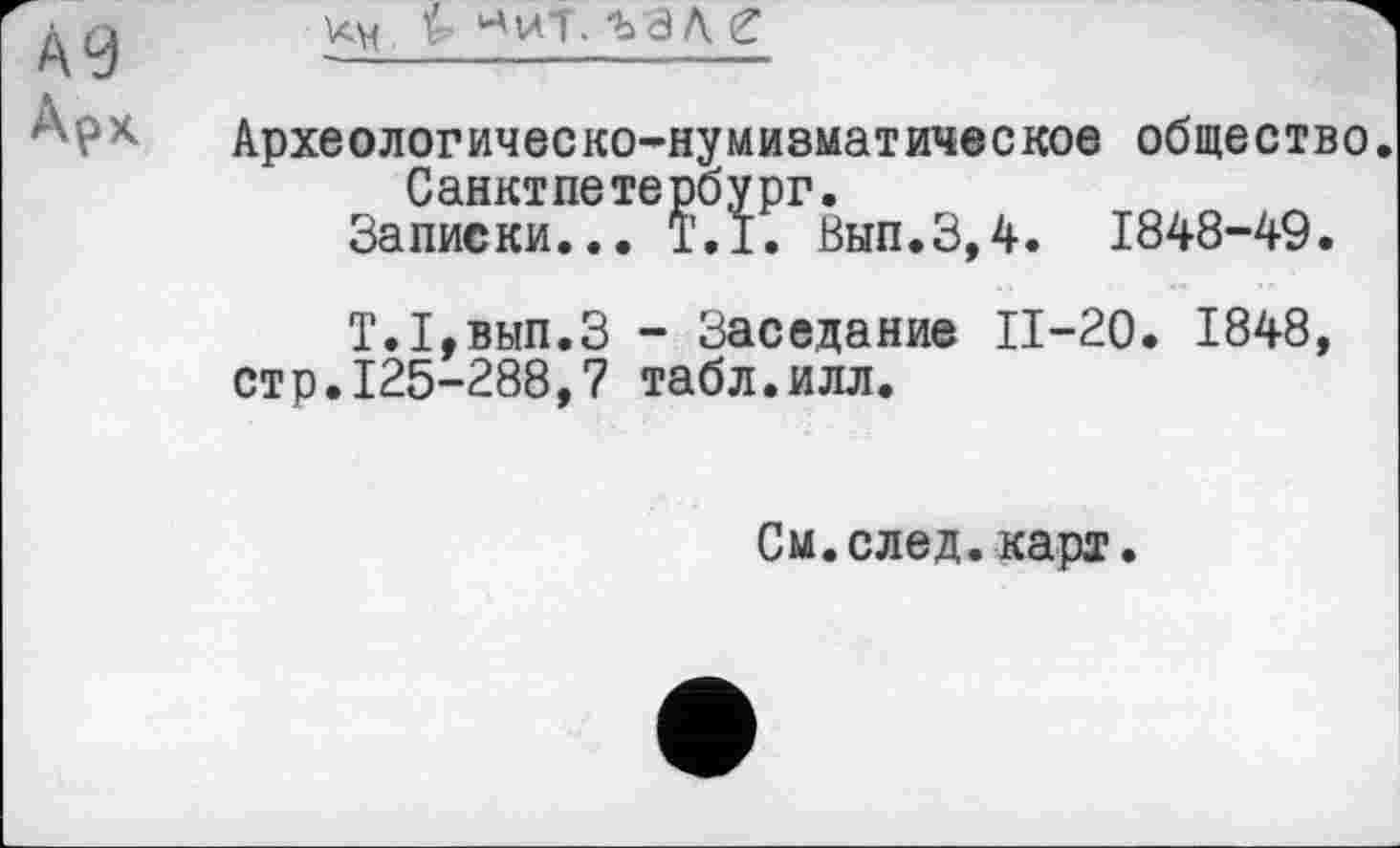 ﻿Ä9
Арх
хм Ъ Иит. ъал г
Архе олог ичес ко-ну мизмат иче с кое общество. СанктПетербург.
Записки... T.I. Вып.3,4. 1848-49.
Т.1,вып.З - Заседание 11-20. 1848, стр.125-288,7 табл.илл.
См.след.карт.